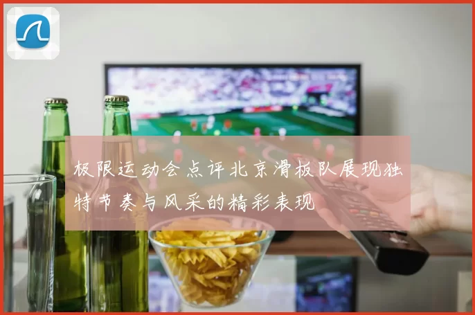 极限运动会点评北京滑板队展现独特节奏与风采的精彩表现