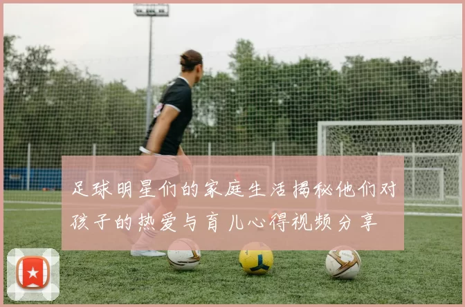 足球明星们的家庭生活揭秘他们对孩子的热爱与育儿心得视频分享