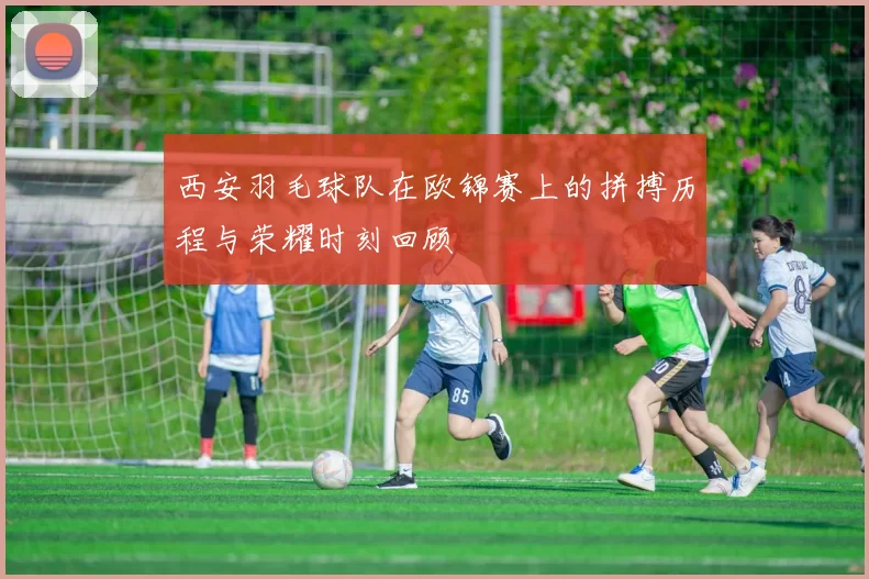 西安羽毛球队在欧锦赛上的拼搏历程与荣耀时刻回顾