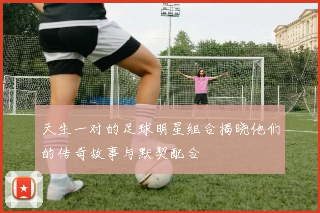 天生一对的足球明星组合揭晓他们的传奇故事与默契配合