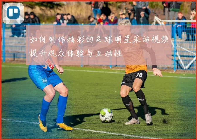 如何制作精彩的足球明星采访视频提升观众体验与互动性