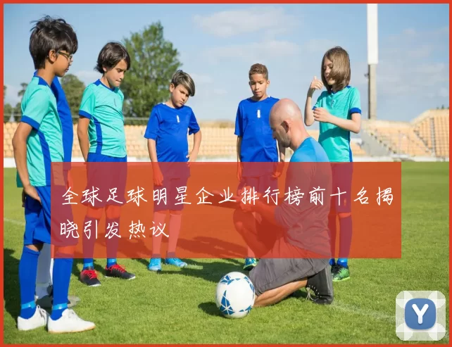 全球足球明星企业排行榜前十名揭晓引发热议