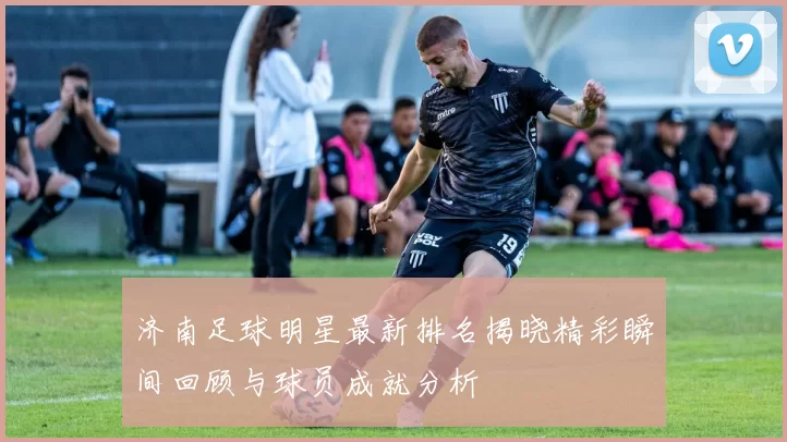 济南足球明星最新排名揭晓精彩瞬间回顾与球员成就分析
