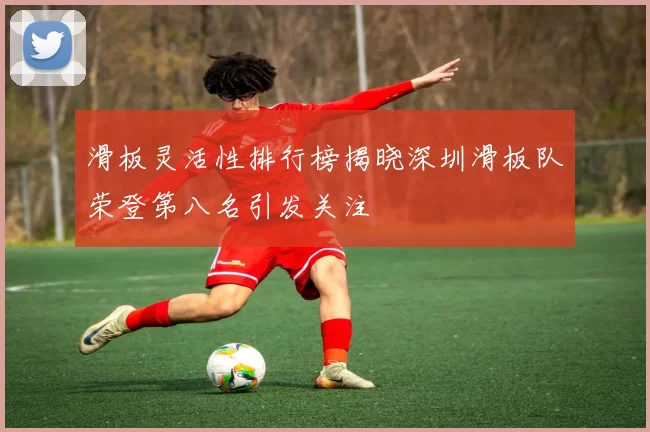 滑板灵活性排行榜揭晓深圳滑板队荣登第八名引发关注