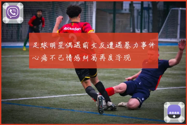 足球明星偶遇前女友遭遇暴力事件心痛不已情感纠葛再度浮现
