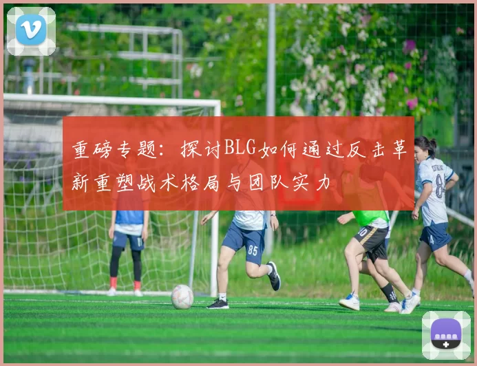 重磅专题：探讨BLG如何通过反击革新重塑战术格局与团队实力