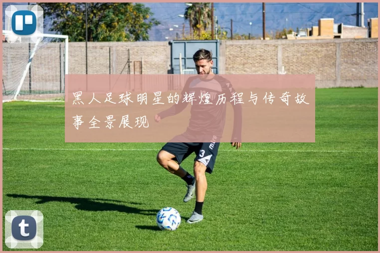 黑人足球明星的辉煌历程与传奇故事全景展现