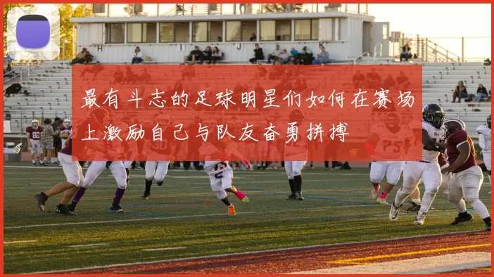 最有斗志的足球明星们如何在赛场上激励自己与队友奋勇拼搏