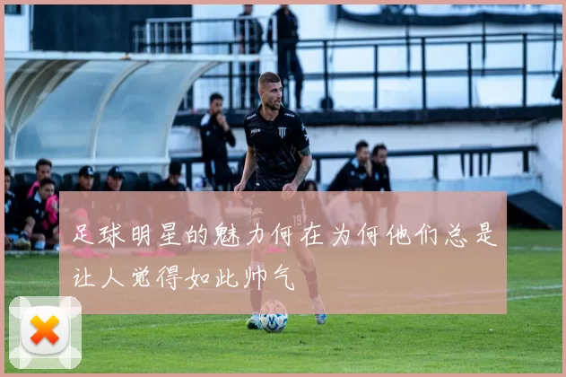 足球明星的魅力何在为何他们总是让人觉得如此帅气