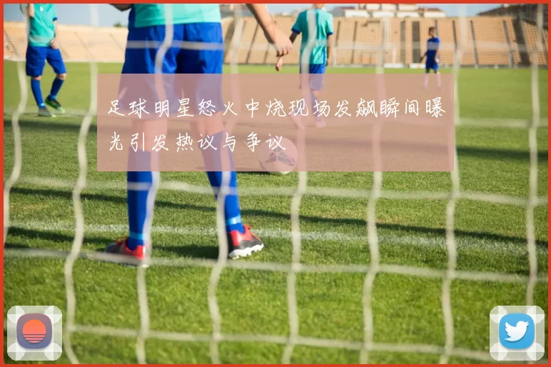 足球明星怒火中烧现场发飙瞬间曝光引发热议与争议