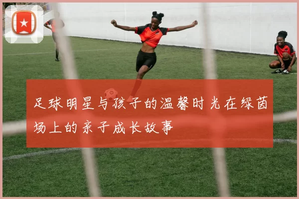 足球明星与孩子的温馨时光在绿茵场上的亲子成长故事