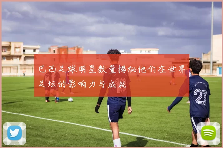 巴西足球明星数量揭秘他们在世界足坛的影响力与成就