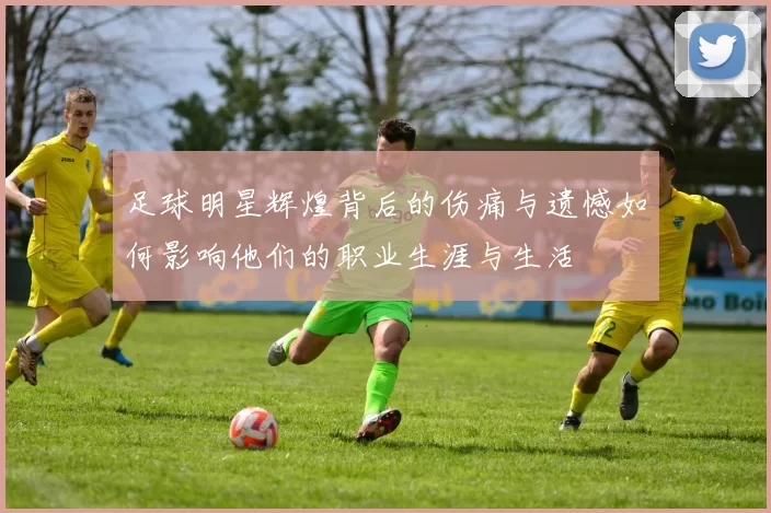 足球明星辉煌背后的伤痛与遗憾如何影响他们的职业生涯与生活