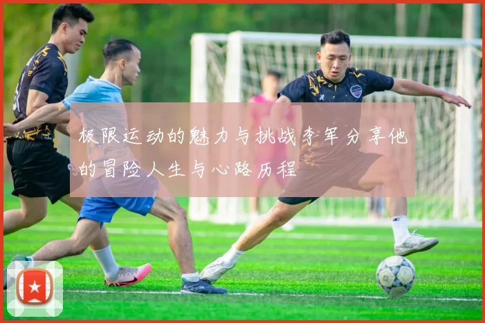 极限运动的魅力与挑战李军分享他的冒险人生与心路历程