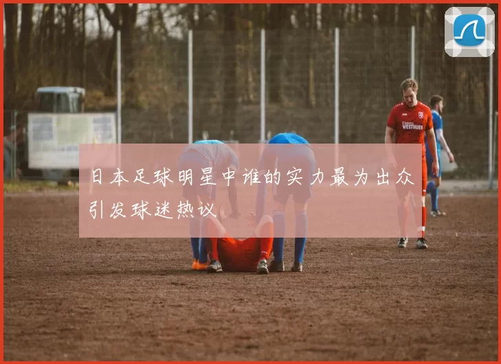 日本足球明星中谁的实力最为出众引发球迷热议