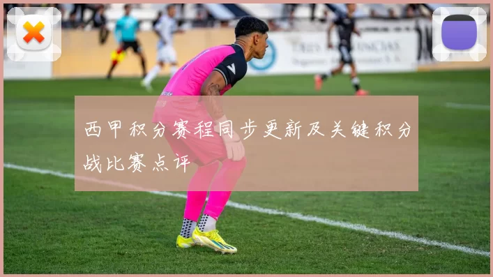 西甲积分赛程同步更新及关键积分战比赛点评