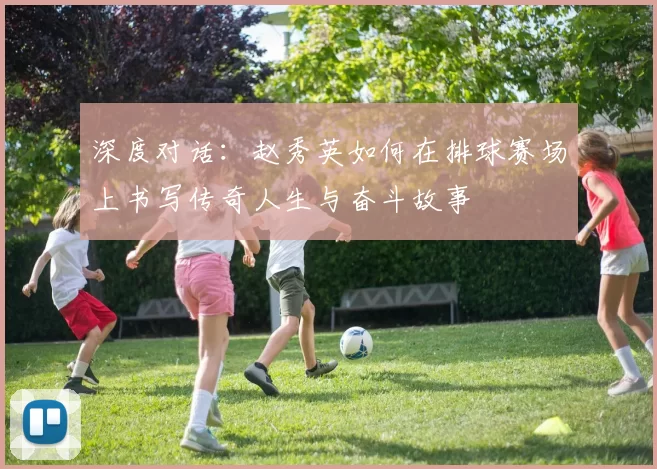 深度对话：赵秀英如何在排球赛场上书写传奇人生与奋斗故事