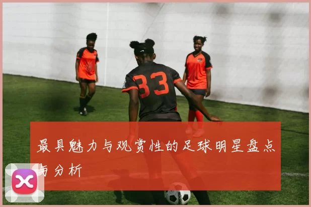 最具魅力与观赏性的足球明星盘点与分析