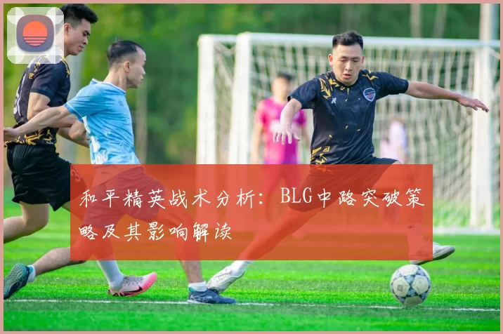 和平精英战术分析：BLG中路突破策略及其影响解读