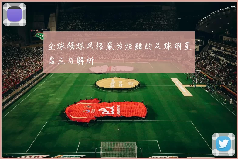 全球踢球风格最为炫酷的足球明星盘点与解析