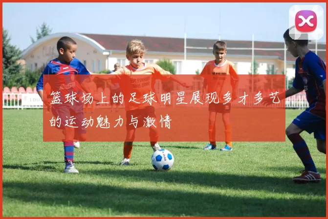 篮球场上的足球明星展现多才多艺的运动魅力与激情