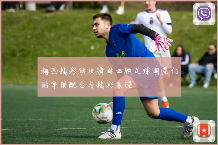 梅西精彩助攻瞬间回顾足球明星们的华丽配合与精彩表现
