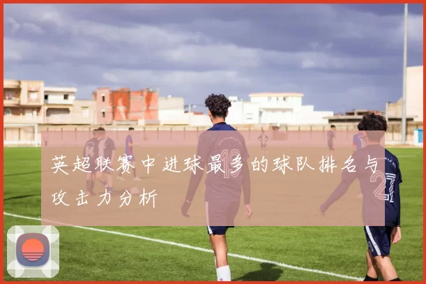 英超联赛中进球最多的球队排名与攻击力分析