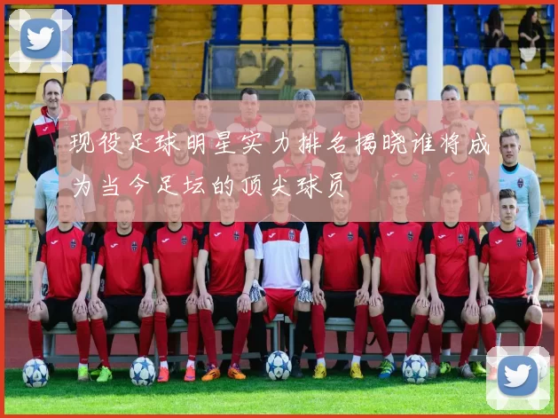 现役足球明星实力排名揭晓谁将成为当今足坛的顶尖球员