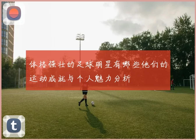 体格强壮的足球明星有哪些他们的运动成就与个人魅力分析