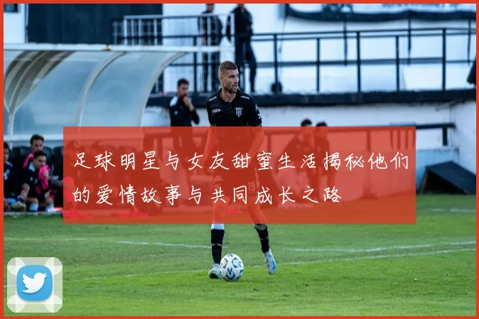 足球明星与女友甜蜜生活揭秘他们的爱情故事与共同成长之路