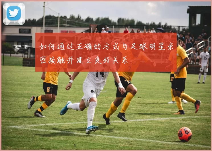 如何通过正确的方式与足球明星亲密接触并建立良好关系