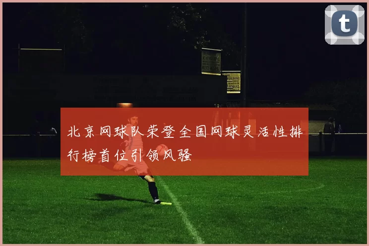 北京网球队荣登全国网球灵活性排行榜首位引领风骚