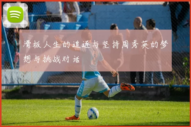 滑板人生的追逐与坚持周秀英的梦想与挑战对话