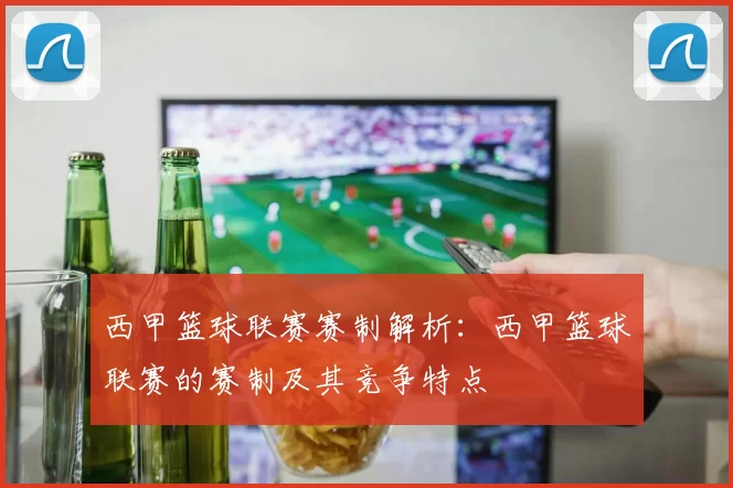 西甲篮球联赛赛制解析：西甲篮球联赛的赛制及其竞争特点