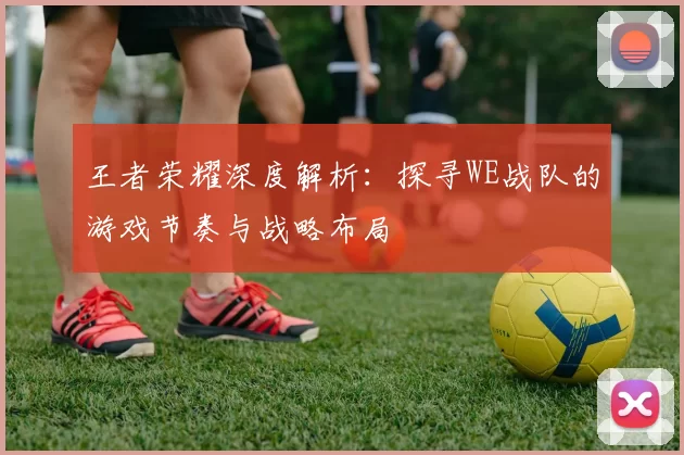 王者荣耀深度解析：探寻WE战队的游戏节奏与战略布局