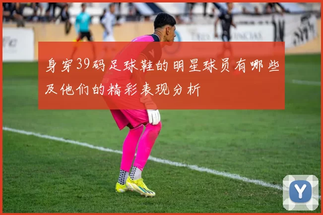 身穿39码足球鞋的明星球员有哪些及他们的精彩表现分析