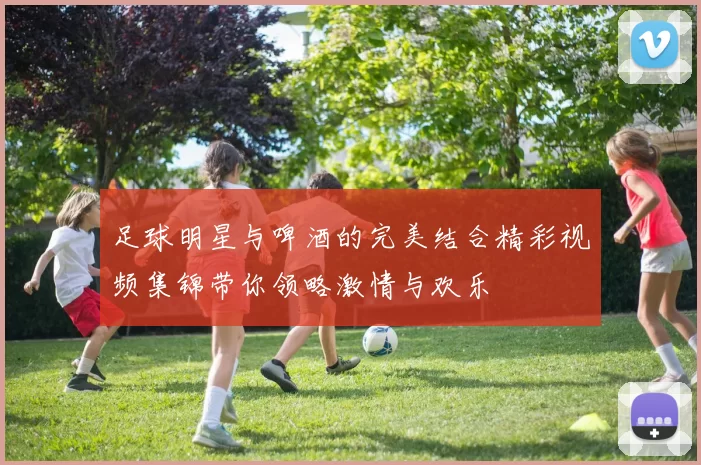 足球明星与啤酒的完美结合精彩视频集锦带你领略激情与欢乐