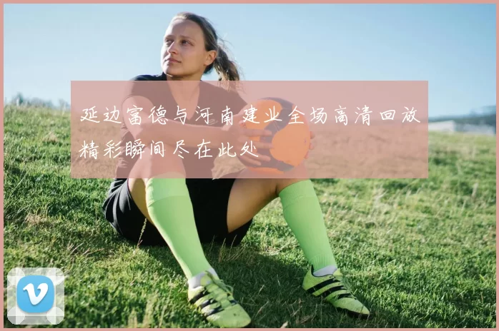 延边富德与河南建业全场高清回放精彩瞬间尽在此处