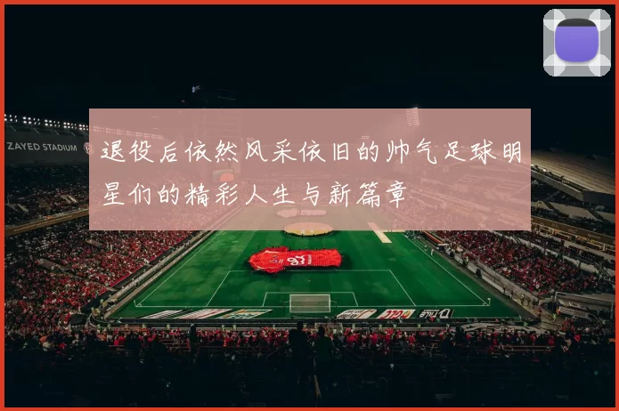 退役后依然风采依旧的帅气足球明星们的精彩人生与新篇章