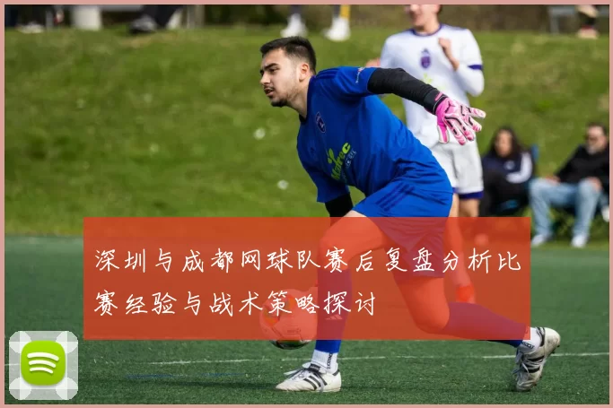 深圳与成都网球队赛后复盘分析比赛经验与战术策略探讨