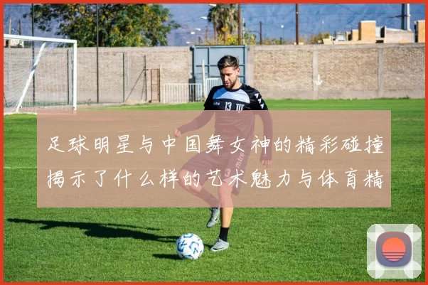足球明星与中国舞女神的精彩碰撞揭示了什么样的艺术魅力与体育精神