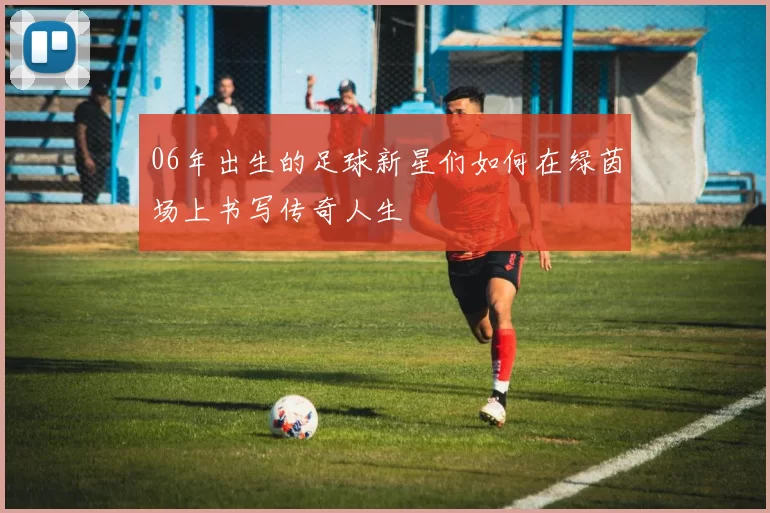 06年出生的足球新星们如何在绿茵场上书写传奇人生