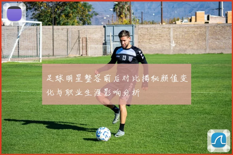 足球明星整容前后对比揭秘颜值变化与职业生涯影响分析