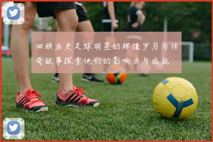 回顾历史足球明星的辉煌岁月与传奇故事探索他们的影响力与成就
