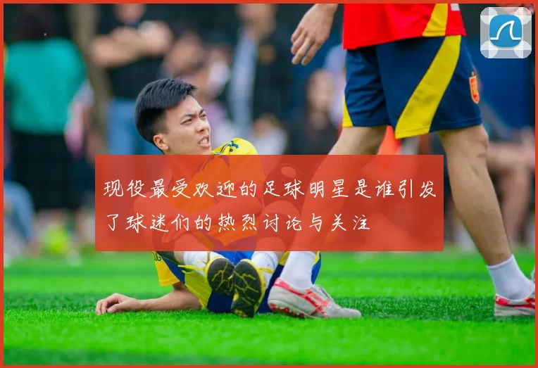 现役最受欢迎的足球明星是谁引发了球迷们的热烈讨论与关注