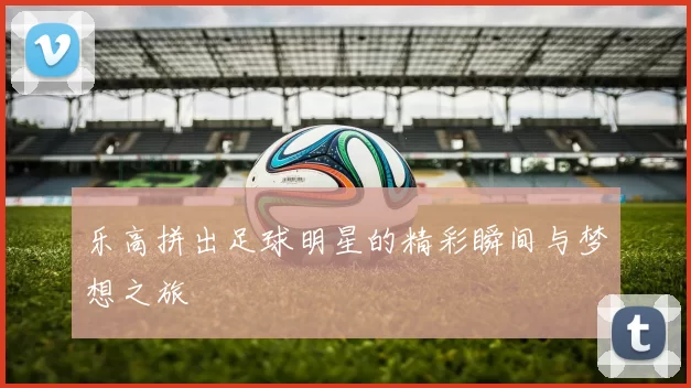 乐高拼出足球明星的精彩瞬间与梦想之旅