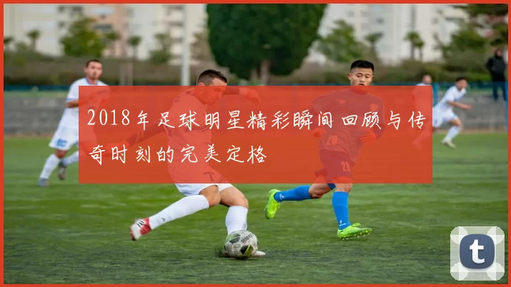 2018年足球明星精彩瞬间回顾与传奇时刻的完美定格