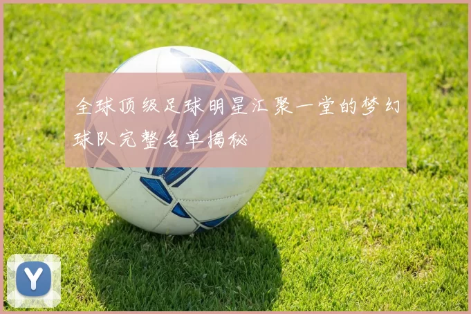 全球顶级足球明星汇聚一堂的梦幻球队完整名单揭秘