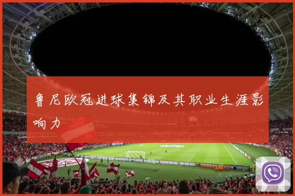 鲁尼欧冠进球集锦及其职业生涯影响力