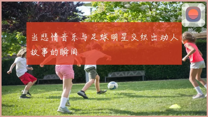 当悲情音乐与足球明星交织出动人故事的瞬间
